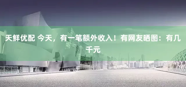 天鲜优配 今天，有一笔额外收入！有网友晒图：有几千元