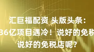 汇巨福配资 头版头条：花都136亿项目遇冷！说好的免税店呢？
