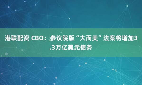 港联配资 CBO：参议院版“大而美”法案将增加3.3万亿美元债务