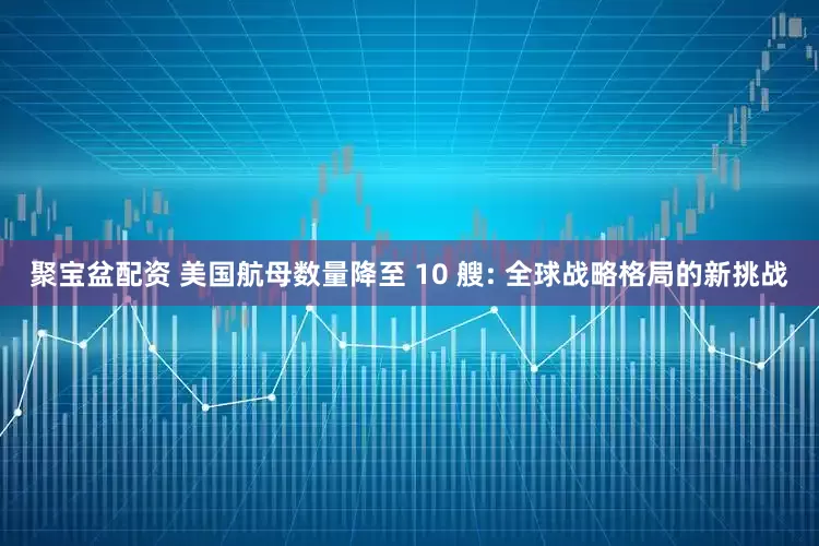 聚宝盆配资 美国航母数量降至 10 艘: 全球战略格局的新挑战