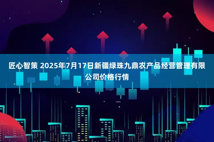 匠心智策 2025年7月17日新疆绿珠九鼎农产品经营管理有限公司价格行情