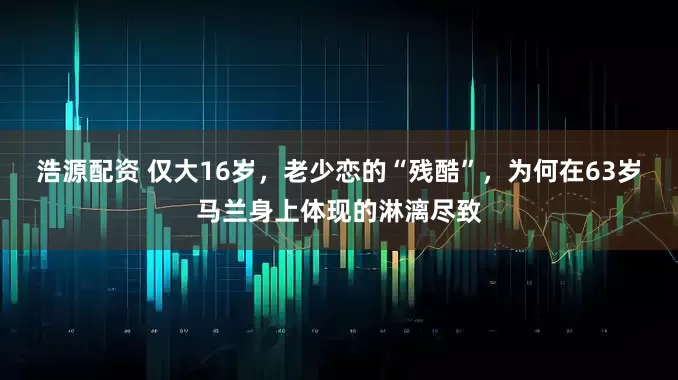 浩源配资 仅大16岁，老少恋的“残酷”，为何在63岁马兰身上体现的淋漓尽致
