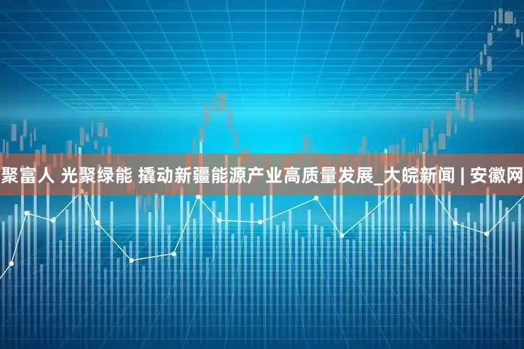 聚富人 光聚绿能 撬动新疆能源产业高质量发展_大皖新闻 | 安徽网