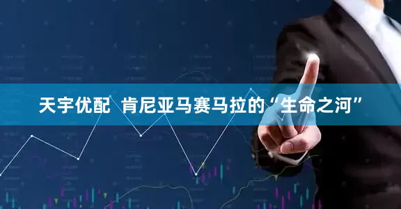 天宇优配  肯尼亚马赛马拉的“生命之河”
