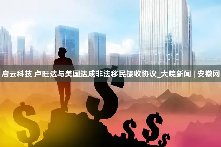 启云科技 卢旺达与美国达成非法移民接收协议_大皖新闻 | 安徽网
