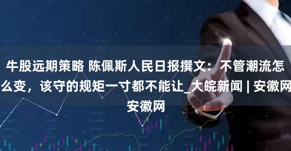 牛股远期策略 陈佩斯人民日报撰文：不管潮流怎么变，该守的规矩一寸都不能让_大皖新闻 | 安徽网