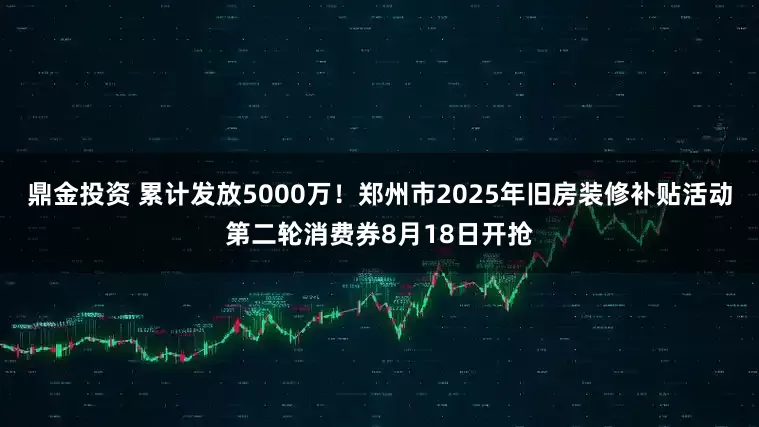 鼎金投资 累计发放5000万！郑州市2025年旧房装修补贴活动第二轮消费券8月18日开抢