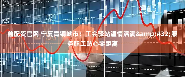 鑫配资官网 宁夏青铜峡市：工会驿站温情满满 服务职工贴心零距离