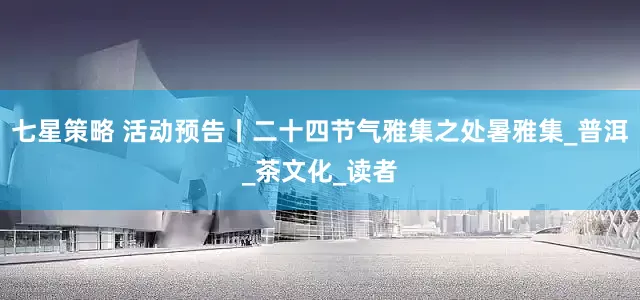 七星策略 活动预告丨二十四节气雅集之处暑雅集_普洱_茶文化_读者
