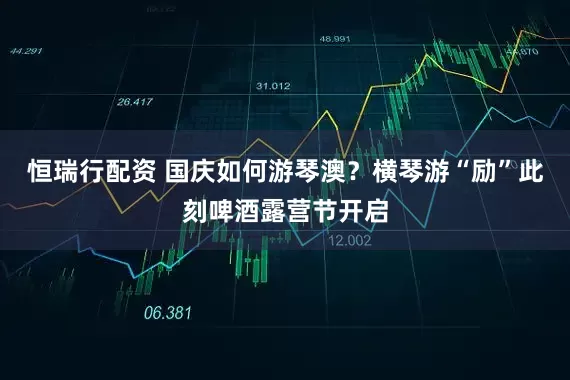 恒瑞行配资 国庆如何游琴澳？横琴游“励”此刻啤酒露营节开启