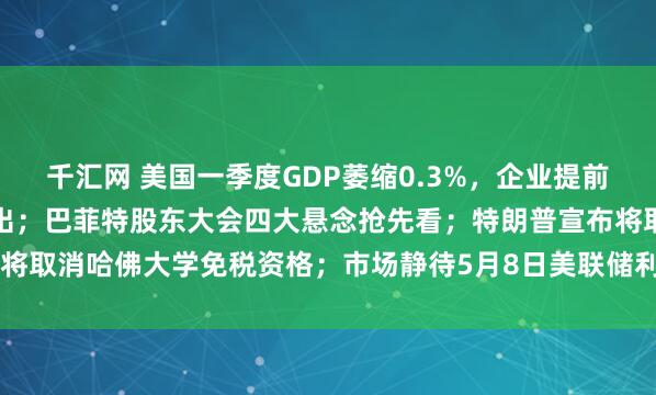 千汇网 美国一季度GDP萎缩0.3%，企业提前备货，家庭正大幅削减支出；巴菲特股东大会四大悬念抢先看；特朗普宣布将取消哈佛大学免税资格；市场静待5月8日美联储利率决议 | 一周国际财经