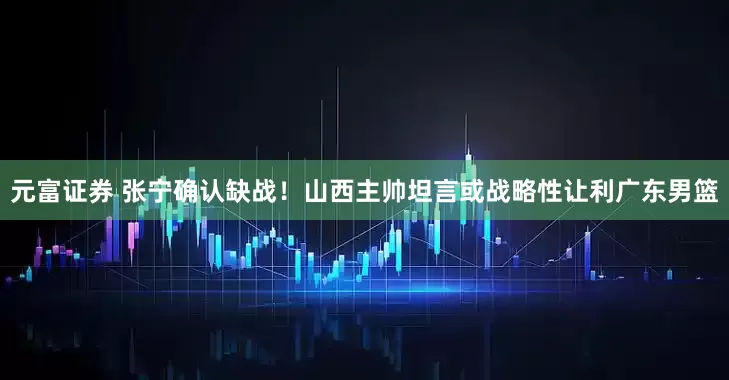 元富证券 张宁确认缺战！山西主帅坦言或战略性让利广东男篮