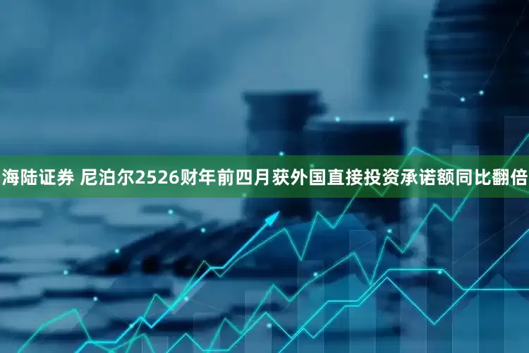 海陆证券 尼泊尔2526财年前四月获外国直接投资承诺额同比翻倍