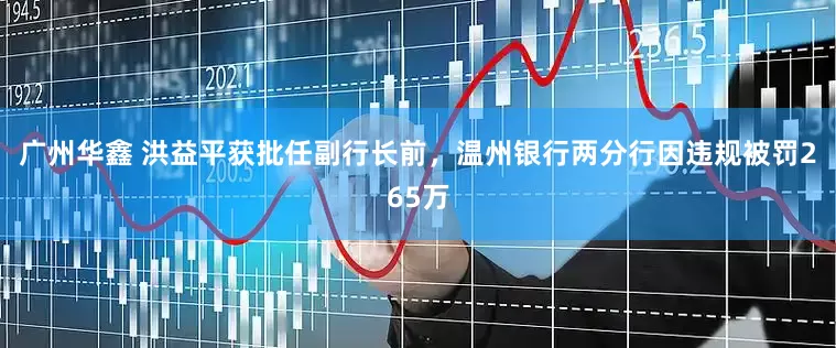 广州华鑫 洪益平获批任副行长前，温州银行两分行因违规被罚265万