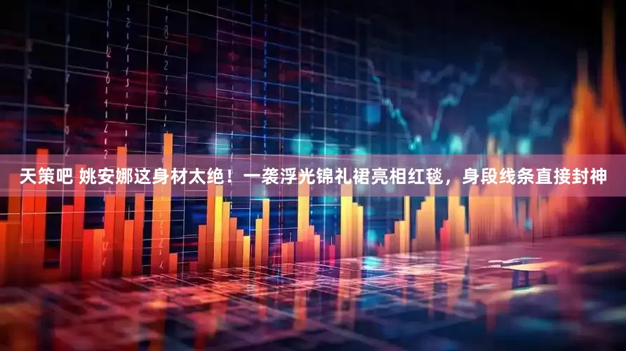 天策吧 姚安娜这身材太绝！一袭浮光锦礼裙亮相红毯，身段线条直接封神